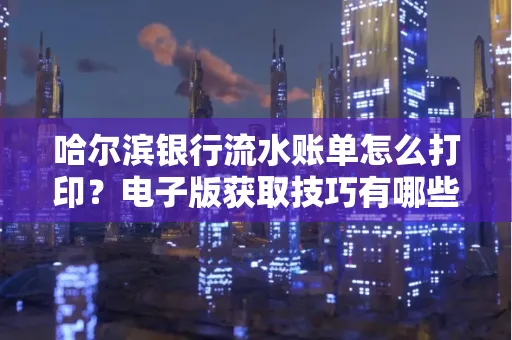 哈尔滨银行流水账单怎么打印?电子版获取技巧有哪些