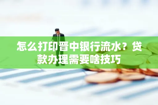 怎么打印晋中银行流水?贷款办理需要啥技巧